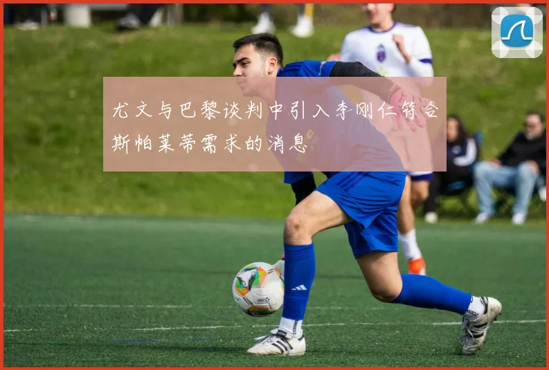 尤文与巴黎谈判中引入李刚仁符合斯帕莱蒂需求的消息